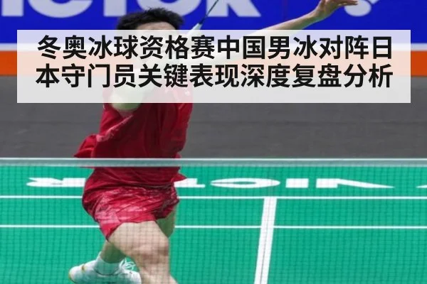 冬奥冰球资格赛中国男冰对阵日本守门员关键表现深度复盘分析